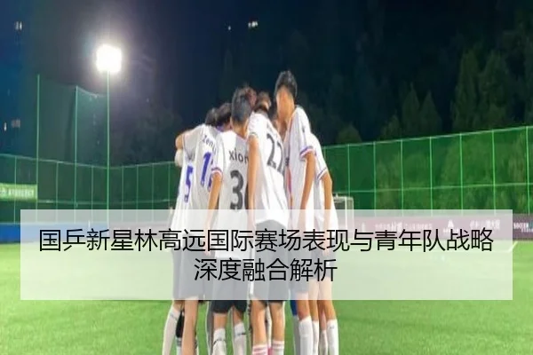国乒新星林高远国际赛场表现与青年队战略深度融合解析